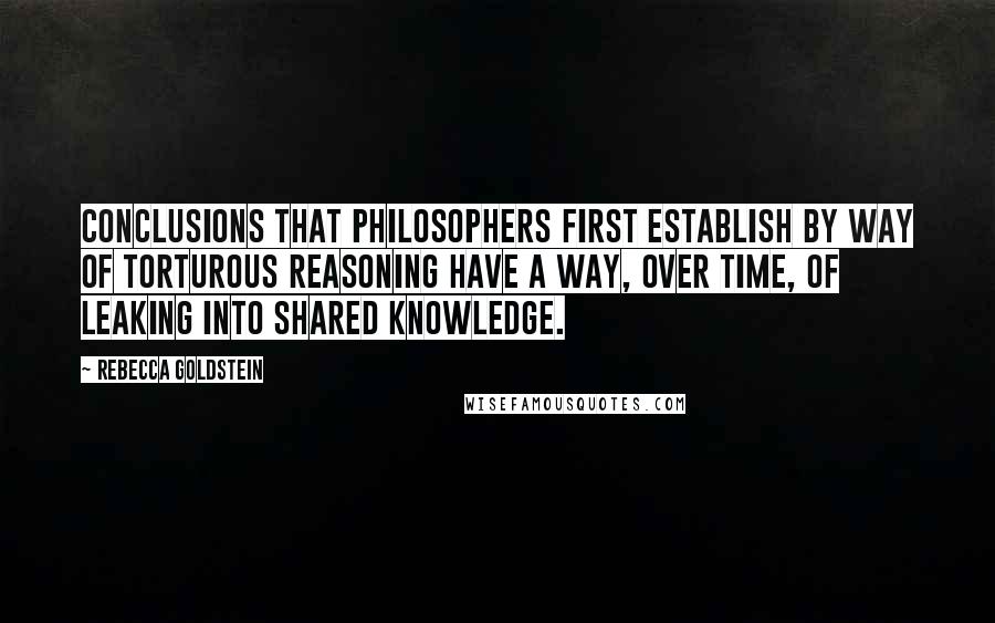 Rebecca Goldstein Quotes: Conclusions that philosophers first establish by way of torturous reasoning have a way, over time, of leaking into shared knowledge.