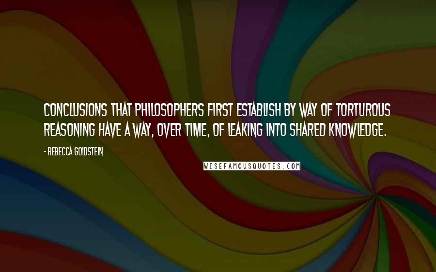 Rebecca Goldstein Quotes: Conclusions that philosophers first establish by way of torturous reasoning have a way, over time, of leaking into shared knowledge.