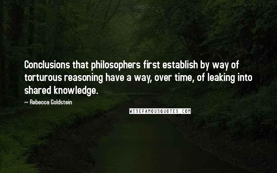 Rebecca Goldstein Quotes: Conclusions that philosophers first establish by way of torturous reasoning have a way, over time, of leaking into shared knowledge.