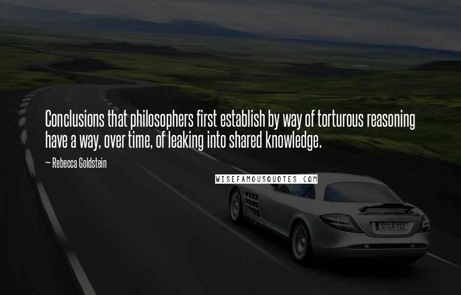 Rebecca Goldstein Quotes: Conclusions that philosophers first establish by way of torturous reasoning have a way, over time, of leaking into shared knowledge.