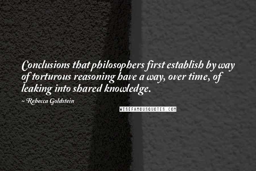 Rebecca Goldstein Quotes: Conclusions that philosophers first establish by way of torturous reasoning have a way, over time, of leaking into shared knowledge.