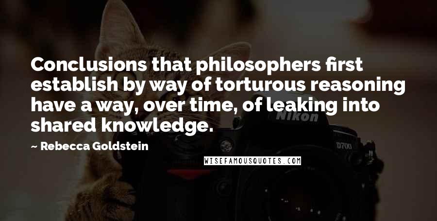 Rebecca Goldstein Quotes: Conclusions that philosophers first establish by way of torturous reasoning have a way, over time, of leaking into shared knowledge.