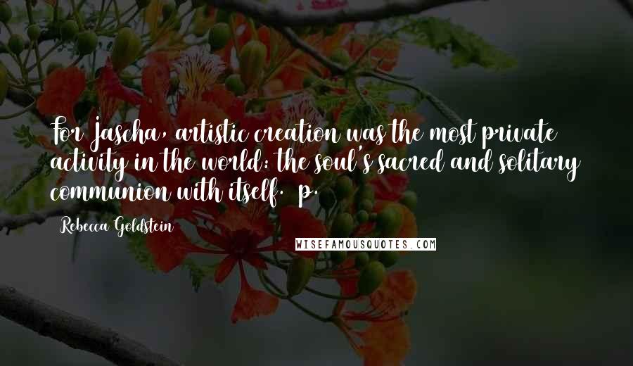 Rebecca Goldstein Quotes: For Jascha, artistic creation was the most private activity in the world: the soul's sacred and solitary communion with itself. (p. 244)