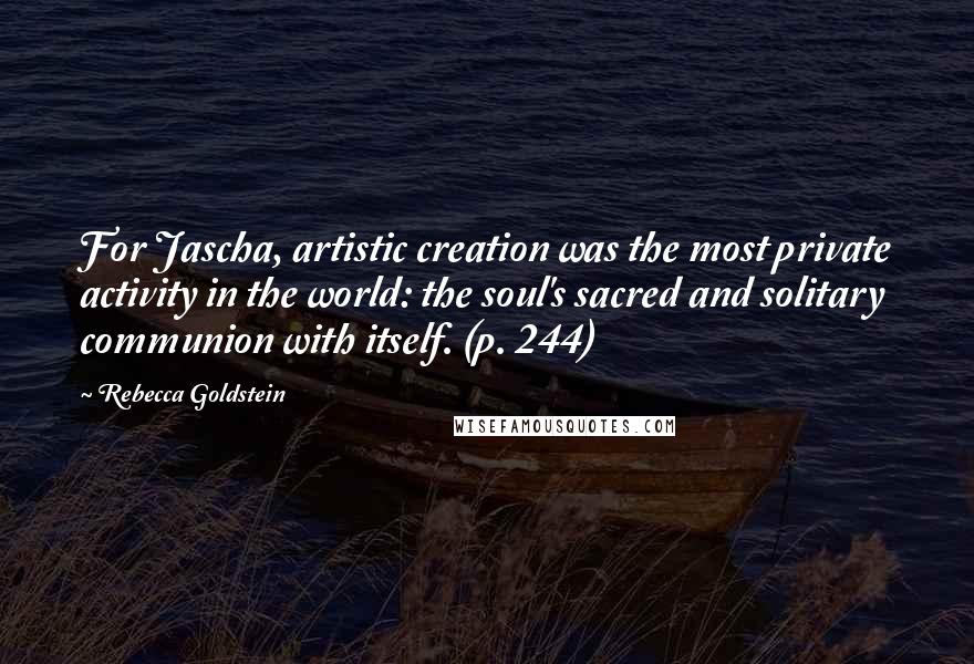 Rebecca Goldstein Quotes: For Jascha, artistic creation was the most private activity in the world: the soul's sacred and solitary communion with itself. (p. 244)