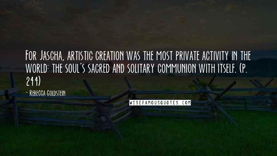 Rebecca Goldstein Quotes: For Jascha, artistic creation was the most private activity in the world: the soul's sacred and solitary communion with itself. (p. 244)