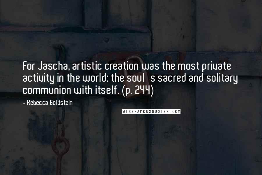 Rebecca Goldstein Quotes: For Jascha, artistic creation was the most private activity in the world: the soul's sacred and solitary communion with itself. (p. 244)