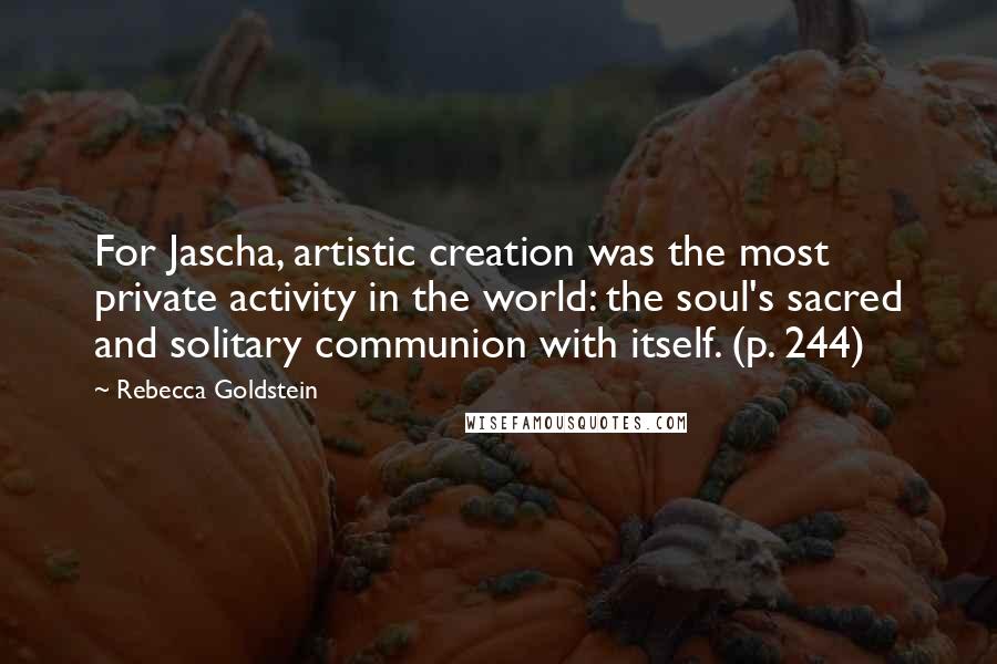 Rebecca Goldstein Quotes: For Jascha, artistic creation was the most private activity in the world: the soul's sacred and solitary communion with itself. (p. 244)