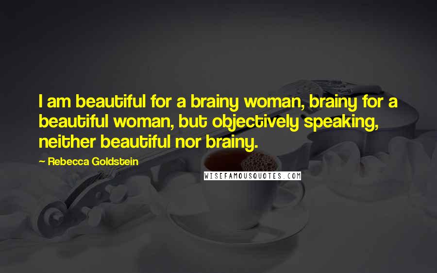 Rebecca Goldstein Quotes: I am beautiful for a brainy woman, brainy for a beautiful woman, but objectively speaking, neither beautiful nor brainy.