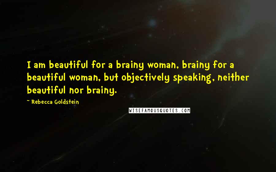 Rebecca Goldstein Quotes: I am beautiful for a brainy woman, brainy for a beautiful woman, but objectively speaking, neither beautiful nor brainy.