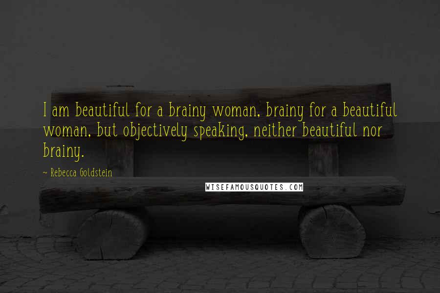 Rebecca Goldstein Quotes: I am beautiful for a brainy woman, brainy for a beautiful woman, but objectively speaking, neither beautiful nor brainy.