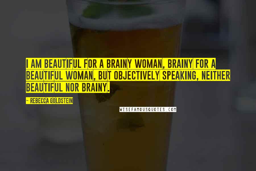 Rebecca Goldstein Quotes: I am beautiful for a brainy woman, brainy for a beautiful woman, but objectively speaking, neither beautiful nor brainy.