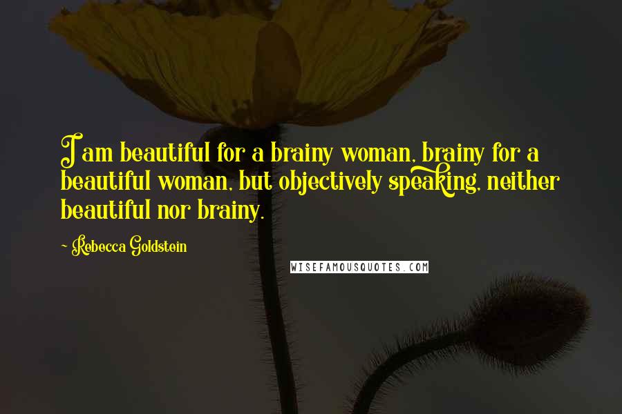 Rebecca Goldstein Quotes: I am beautiful for a brainy woman, brainy for a beautiful woman, but objectively speaking, neither beautiful nor brainy.