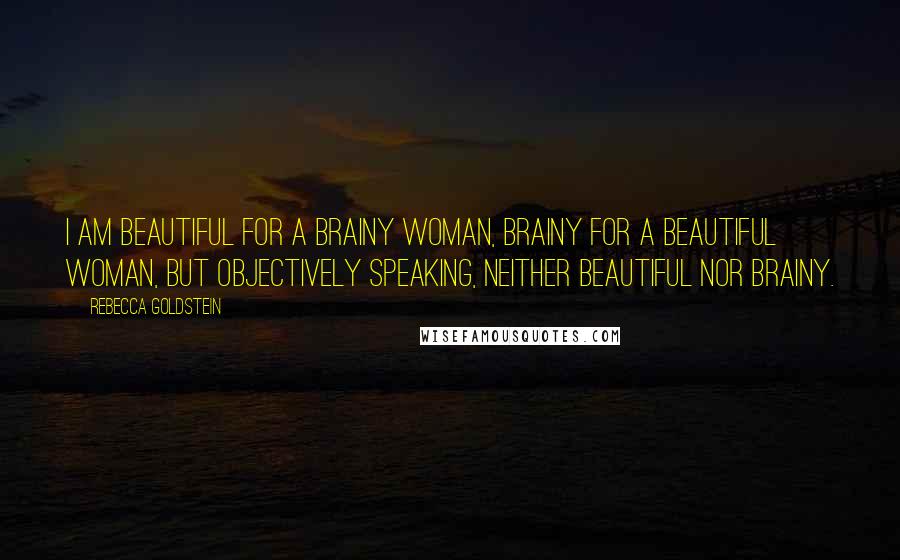 Rebecca Goldstein Quotes: I am beautiful for a brainy woman, brainy for a beautiful woman, but objectively speaking, neither beautiful nor brainy.