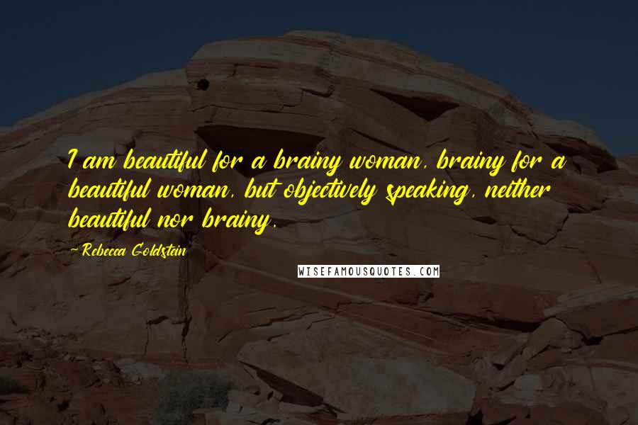 Rebecca Goldstein Quotes: I am beautiful for a brainy woman, brainy for a beautiful woman, but objectively speaking, neither beautiful nor brainy.