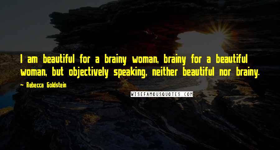 Rebecca Goldstein Quotes: I am beautiful for a brainy woman, brainy for a beautiful woman, but objectively speaking, neither beautiful nor brainy.