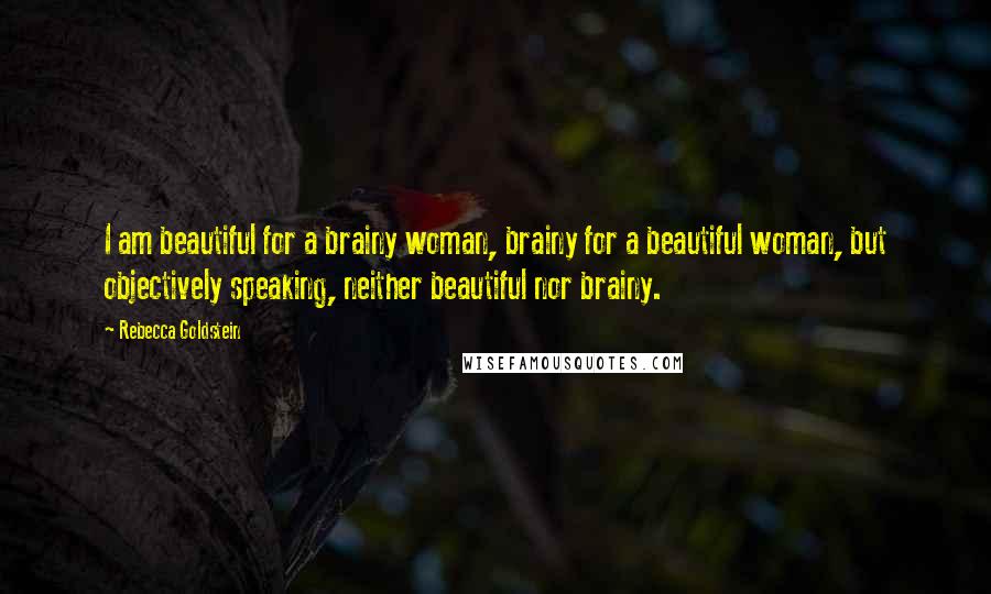 Rebecca Goldstein Quotes: I am beautiful for a brainy woman, brainy for a beautiful woman, but objectively speaking, neither beautiful nor brainy.