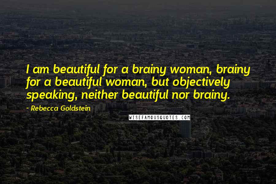 Rebecca Goldstein Quotes: I am beautiful for a brainy woman, brainy for a beautiful woman, but objectively speaking, neither beautiful nor brainy.
