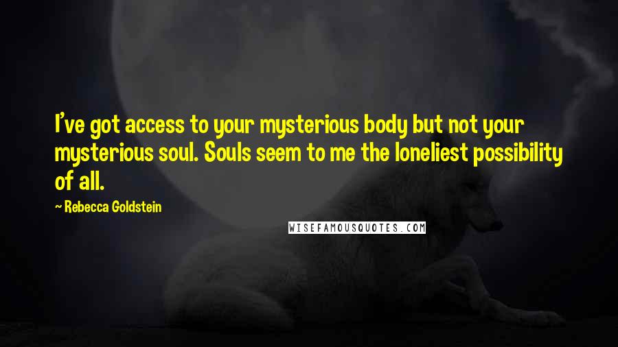 Rebecca Goldstein Quotes: I've got access to your mysterious body but not your mysterious soul. Souls seem to me the loneliest possibility of all.