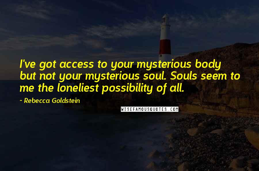 Rebecca Goldstein Quotes: I've got access to your mysterious body but not your mysterious soul. Souls seem to me the loneliest possibility of all.