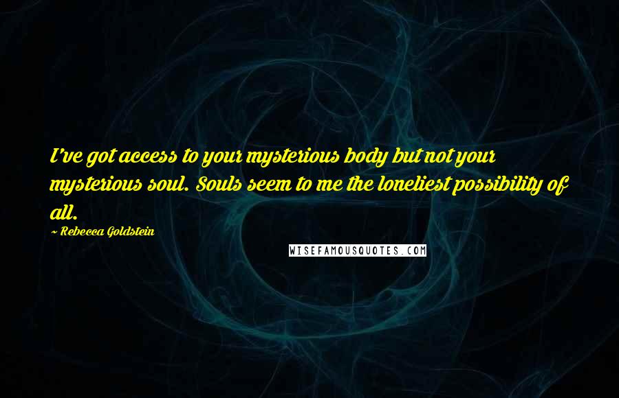 Rebecca Goldstein Quotes: I've got access to your mysterious body but not your mysterious soul. Souls seem to me the loneliest possibility of all.