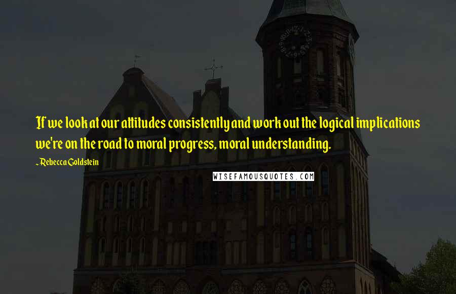 Rebecca Goldstein Quotes: If we look at our attitudes consistently and work out the logical implications we're on the road to moral progress, moral understanding.