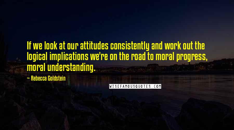 Rebecca Goldstein Quotes: If we look at our attitudes consistently and work out the logical implications we're on the road to moral progress, moral understanding.