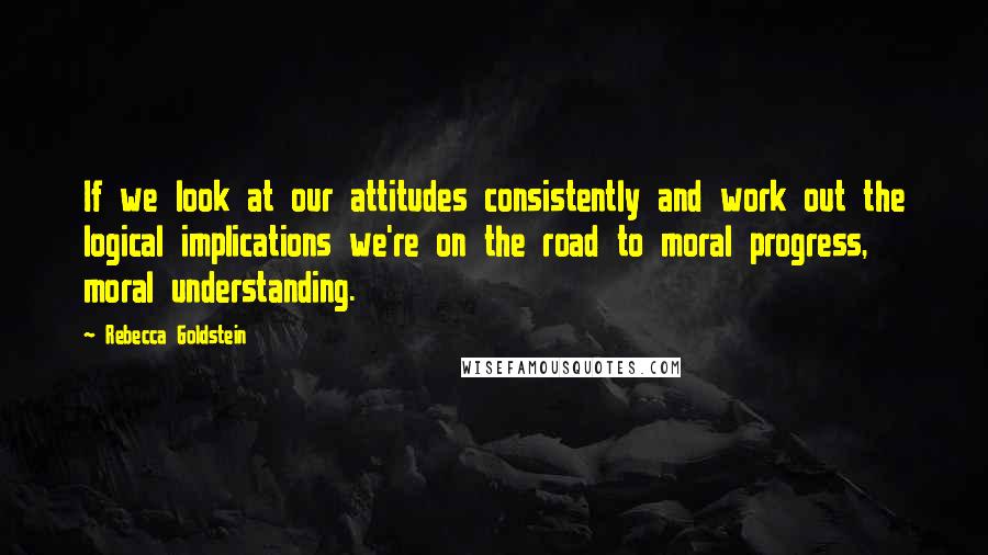 Rebecca Goldstein Quotes: If we look at our attitudes consistently and work out the logical implications we're on the road to moral progress, moral understanding.