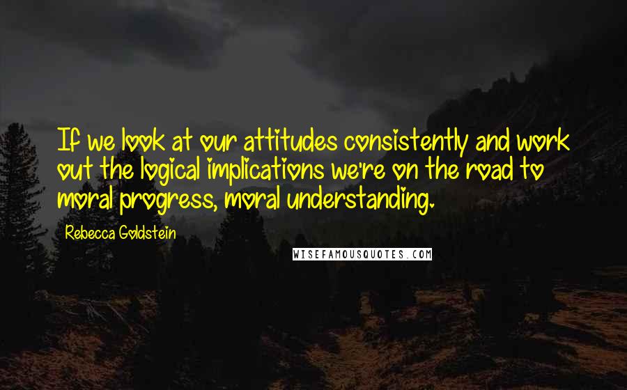 Rebecca Goldstein Quotes: If we look at our attitudes consistently and work out the logical implications we're on the road to moral progress, moral understanding.