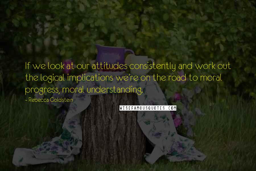 Rebecca Goldstein Quotes: If we look at our attitudes consistently and work out the logical implications we're on the road to moral progress, moral understanding.