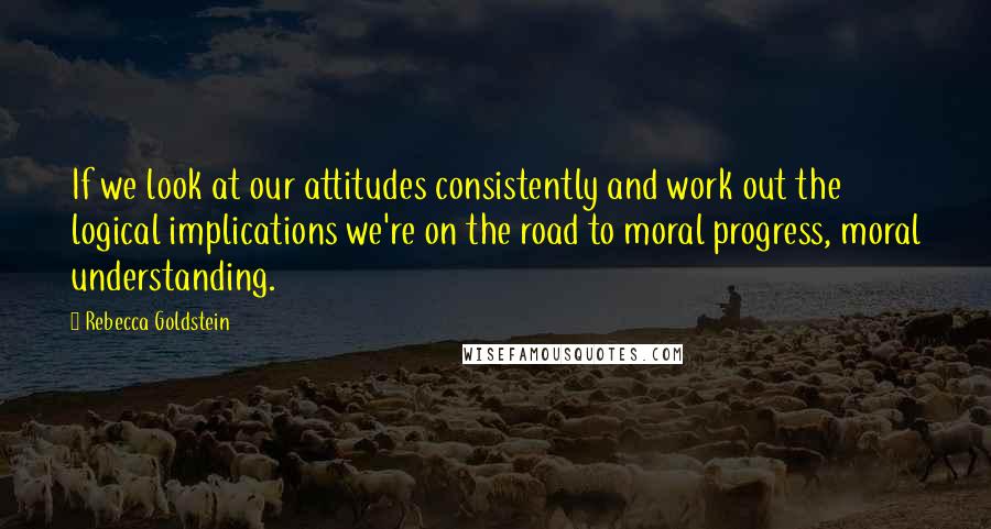 Rebecca Goldstein Quotes: If we look at our attitudes consistently and work out the logical implications we're on the road to moral progress, moral understanding.