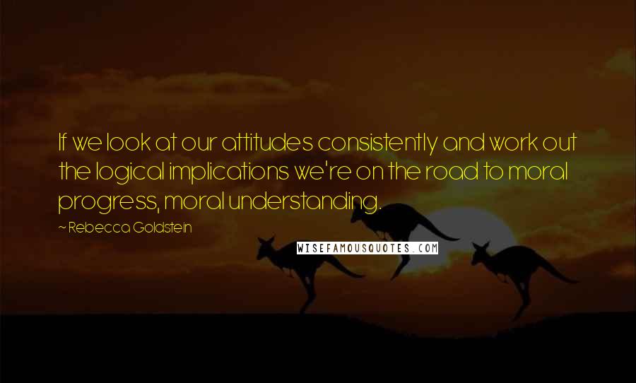 Rebecca Goldstein Quotes: If we look at our attitudes consistently and work out the logical implications we're on the road to moral progress, moral understanding.