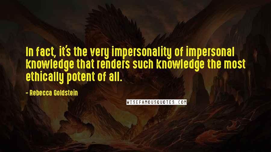 Rebecca Goldstein Quotes: In fact, it's the very impersonality of impersonal knowledge that renders such knowledge the most ethically potent of all.