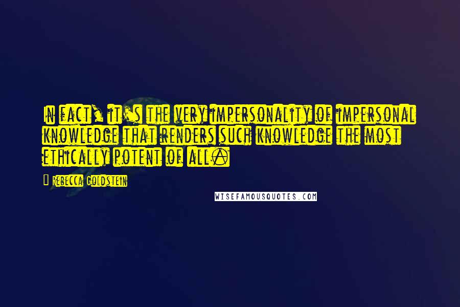 Rebecca Goldstein Quotes: In fact, it's the very impersonality of impersonal knowledge that renders such knowledge the most ethically potent of all.