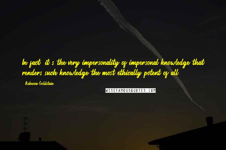 Rebecca Goldstein Quotes: In fact, it's the very impersonality of impersonal knowledge that renders such knowledge the most ethically potent of all.