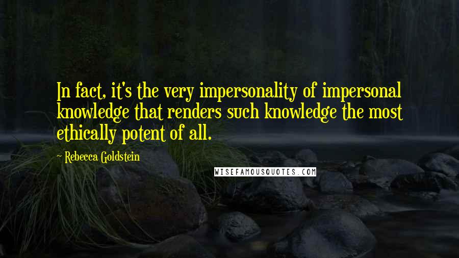 Rebecca Goldstein Quotes: In fact, it's the very impersonality of impersonal knowledge that renders such knowledge the most ethically potent of all.