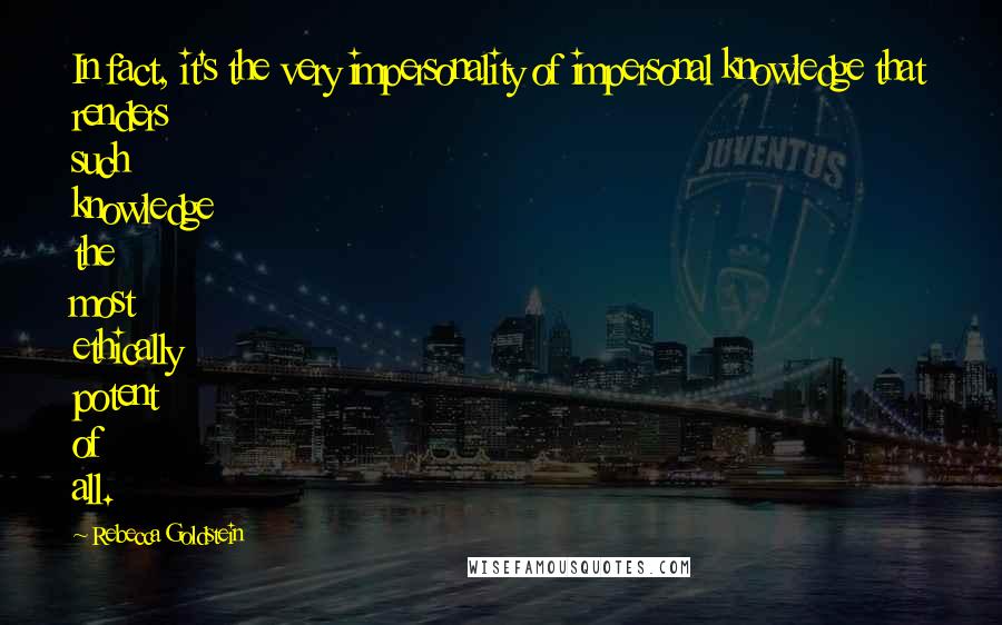 Rebecca Goldstein Quotes: In fact, it's the very impersonality of impersonal knowledge that renders such knowledge the most ethically potent of all.