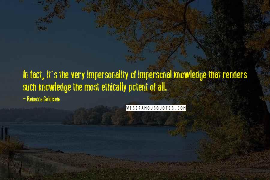 Rebecca Goldstein Quotes: In fact, it's the very impersonality of impersonal knowledge that renders such knowledge the most ethically potent of all.