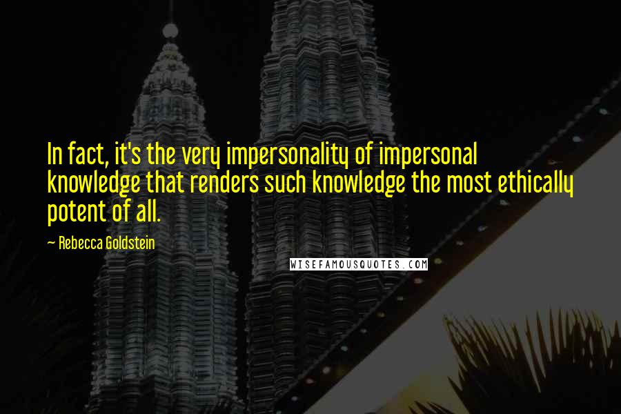 Rebecca Goldstein Quotes: In fact, it's the very impersonality of impersonal knowledge that renders such knowledge the most ethically potent of all.