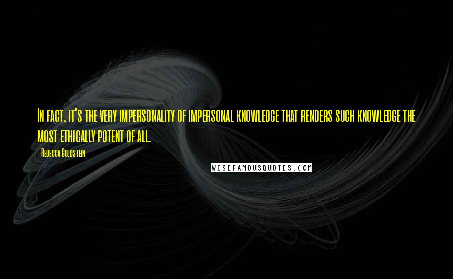 Rebecca Goldstein Quotes: In fact, it's the very impersonality of impersonal knowledge that renders such knowledge the most ethically potent of all.