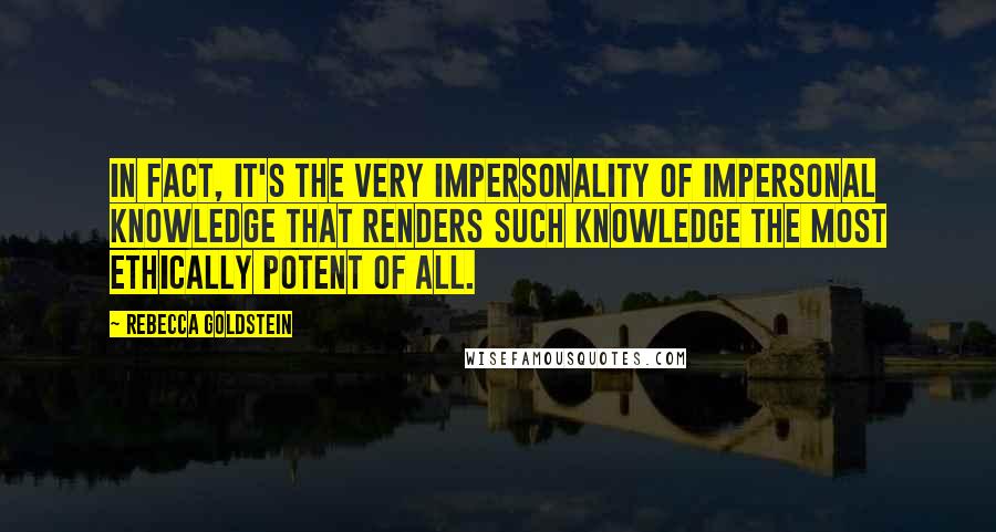 Rebecca Goldstein Quotes: In fact, it's the very impersonality of impersonal knowledge that renders such knowledge the most ethically potent of all.