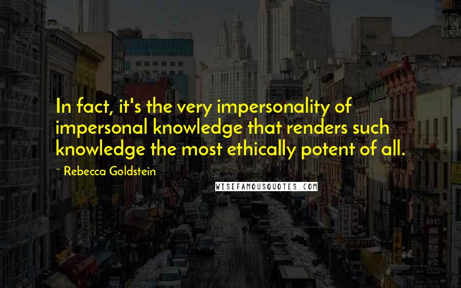 Rebecca Goldstein Quotes: In fact, it's the very impersonality of impersonal knowledge that renders such knowledge the most ethically potent of all.