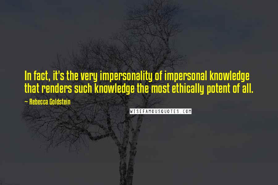 Rebecca Goldstein Quotes: In fact, it's the very impersonality of impersonal knowledge that renders such knowledge the most ethically potent of all.