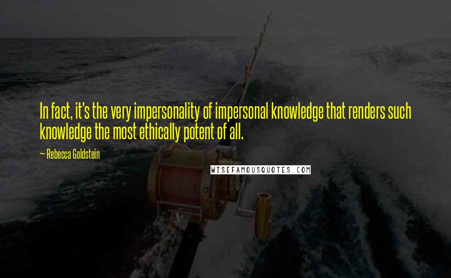 Rebecca Goldstein Quotes: In fact, it's the very impersonality of impersonal knowledge that renders such knowledge the most ethically potent of all.