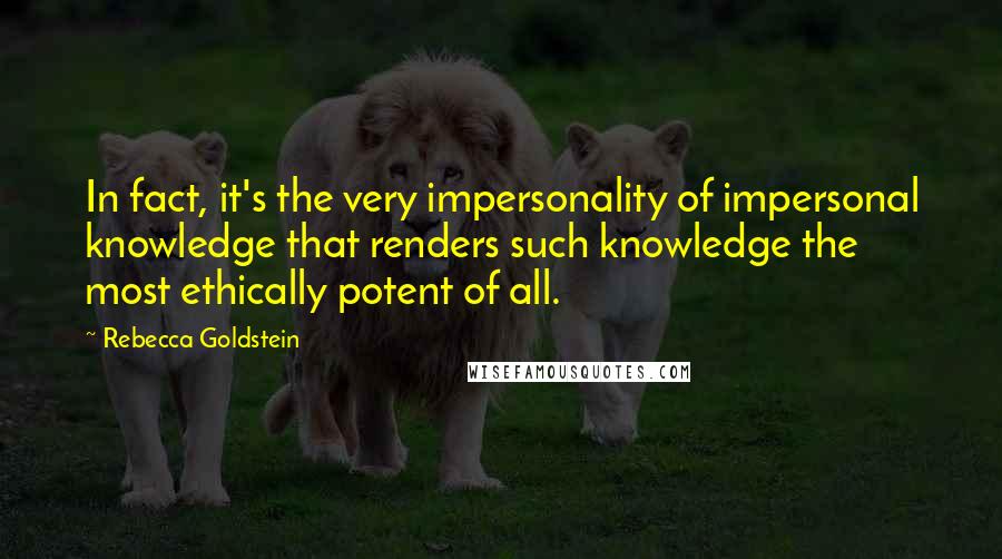Rebecca Goldstein Quotes: In fact, it's the very impersonality of impersonal knowledge that renders such knowledge the most ethically potent of all.