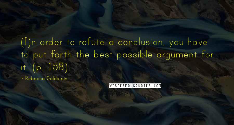 Rebecca Goldstein Quotes: (I)n order to refute a conclusion, you have to put forth the best possible argument for it. (p. 158)