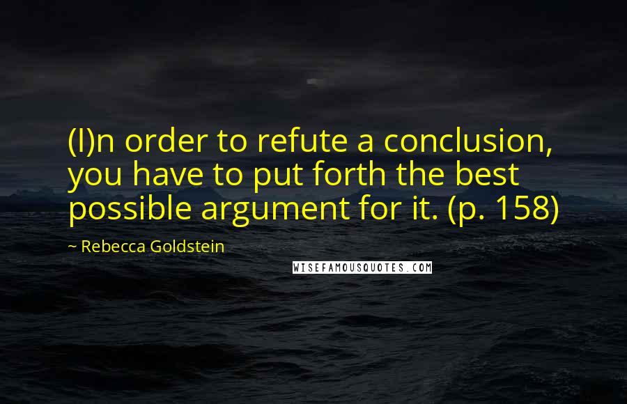 Rebecca Goldstein Quotes: (I)n order to refute a conclusion, you have to put forth the best possible argument for it. (p. 158)