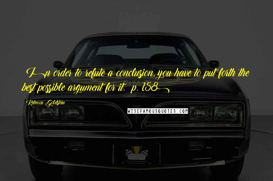 Rebecca Goldstein Quotes: (I)n order to refute a conclusion, you have to put forth the best possible argument for it. (p. 158)