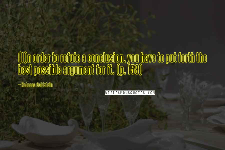 Rebecca Goldstein Quotes: (I)n order to refute a conclusion, you have to put forth the best possible argument for it. (p. 158)