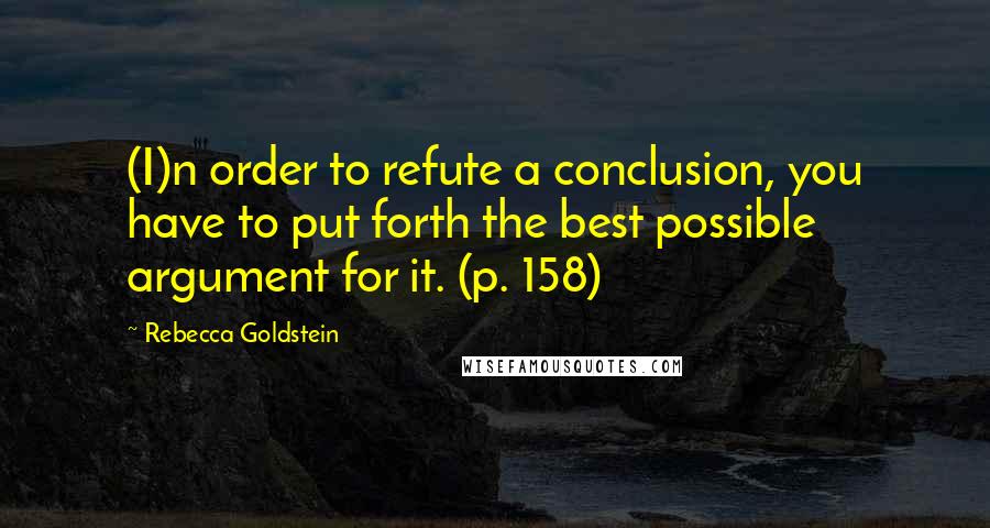 Rebecca Goldstein Quotes: (I)n order to refute a conclusion, you have to put forth the best possible argument for it. (p. 158)