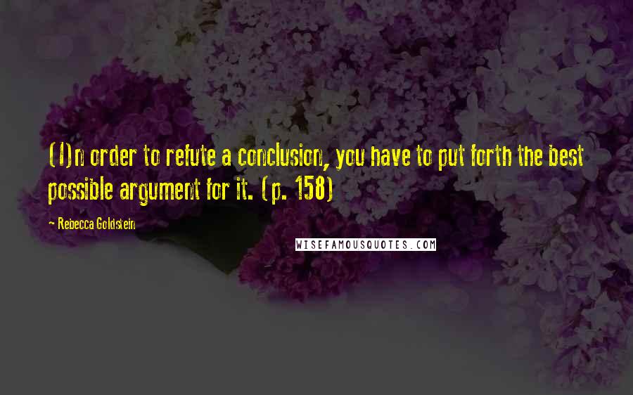 Rebecca Goldstein Quotes: (I)n order to refute a conclusion, you have to put forth the best possible argument for it. (p. 158)